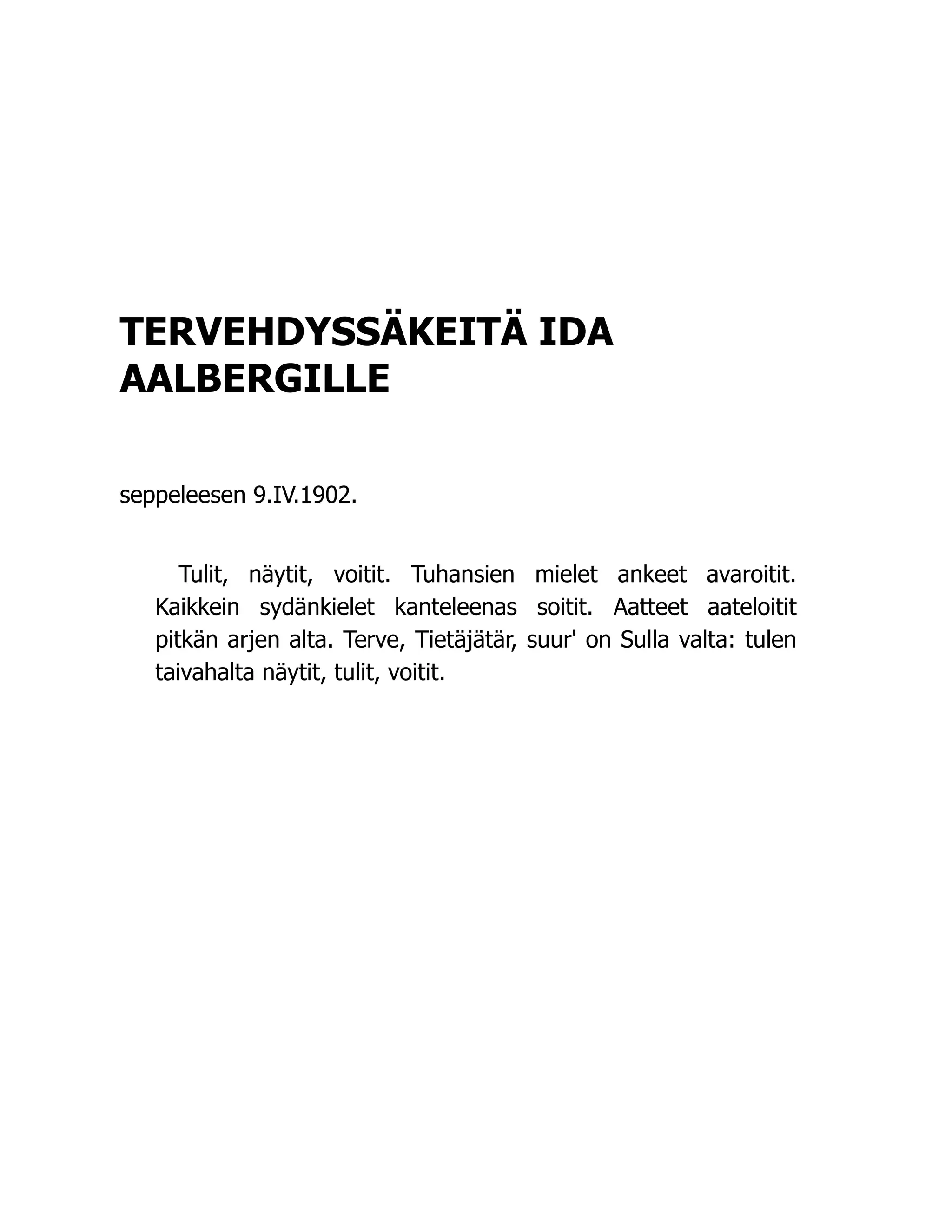 TERVEHDYSSÄKEITÄ IDA
AALBERGILLE
seppeleesen 9.IV.1902.
Tulit, näytit, voitit. Tuhansien mielet ankeet avaroitit.
Kaikkein sydänkielet kanteleenas soitit. Aatteet aateloitit
pitkän arjen alta. Terve, Tietäjätär, suur' on Sulla valta: tulen
taivahalta näytit, tulit, voitit.
 