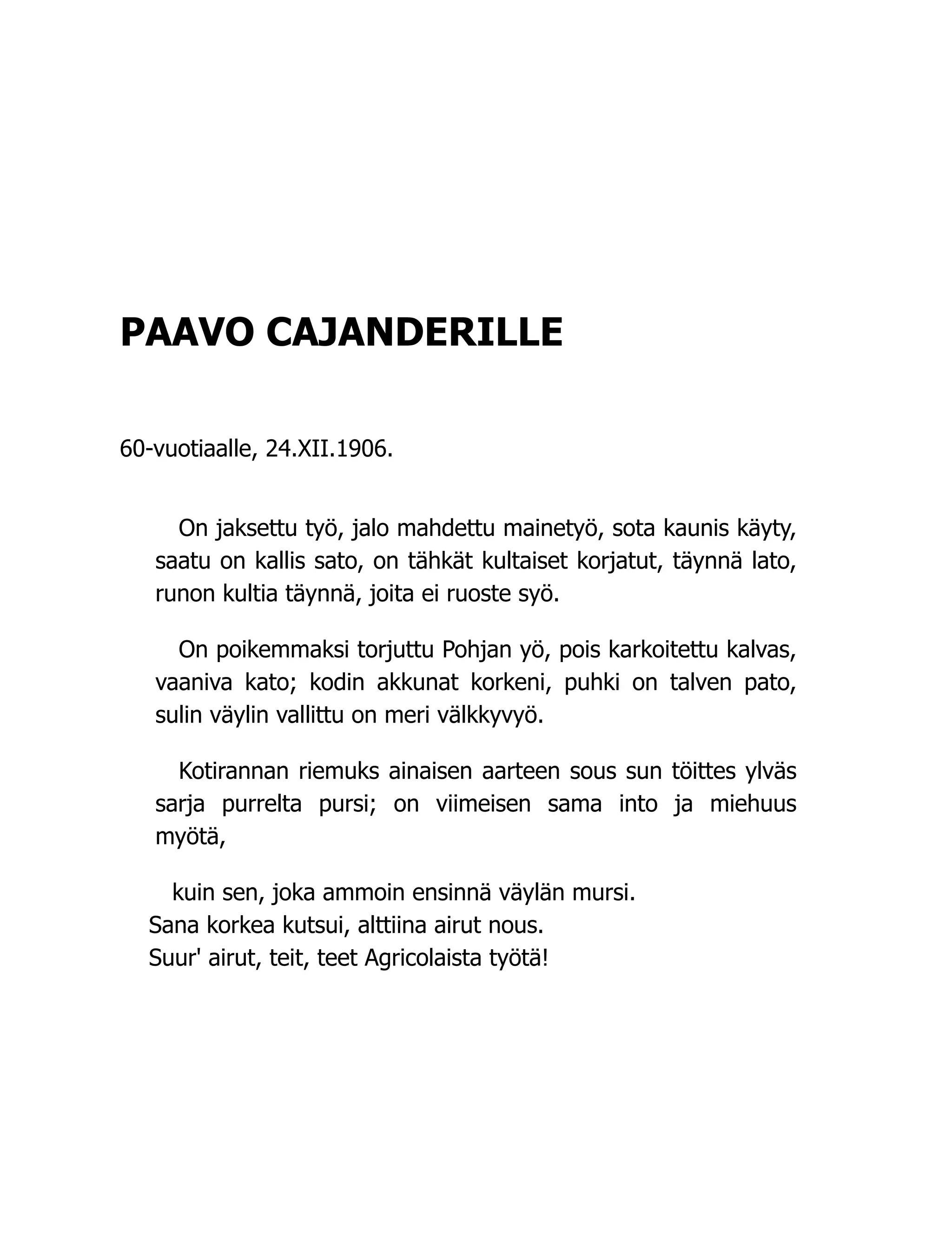 PAAVO CAJANDERILLE
60-vuotiaalle, 24.XII.1906.
On jaksettu työ, jalo mahdettu mainetyö, sota kaunis käyty,
saatu on kallis sato, on tähkät kultaiset korjatut, täynnä lato,
runon kultia täynnä, joita ei ruoste syö.
On poikemmaksi torjuttu Pohjan yö, pois karkoitettu kalvas,
vaaniva kato; kodin akkunat korkeni, puhki on talven pato,
sulin väylin vallittu on meri välkkyvyö.
Kotirannan riemuks ainaisen aarteen sous sun töittes ylväs
sarja purrelta pursi; on viimeisen sama into ja miehuus
myötä,
kuin sen, joka ammoin ensinnä väylän mursi.
Sana korkea kutsui, alttiina airut nous.
Suur' airut, teit, teet Agricolaista työtä!
 