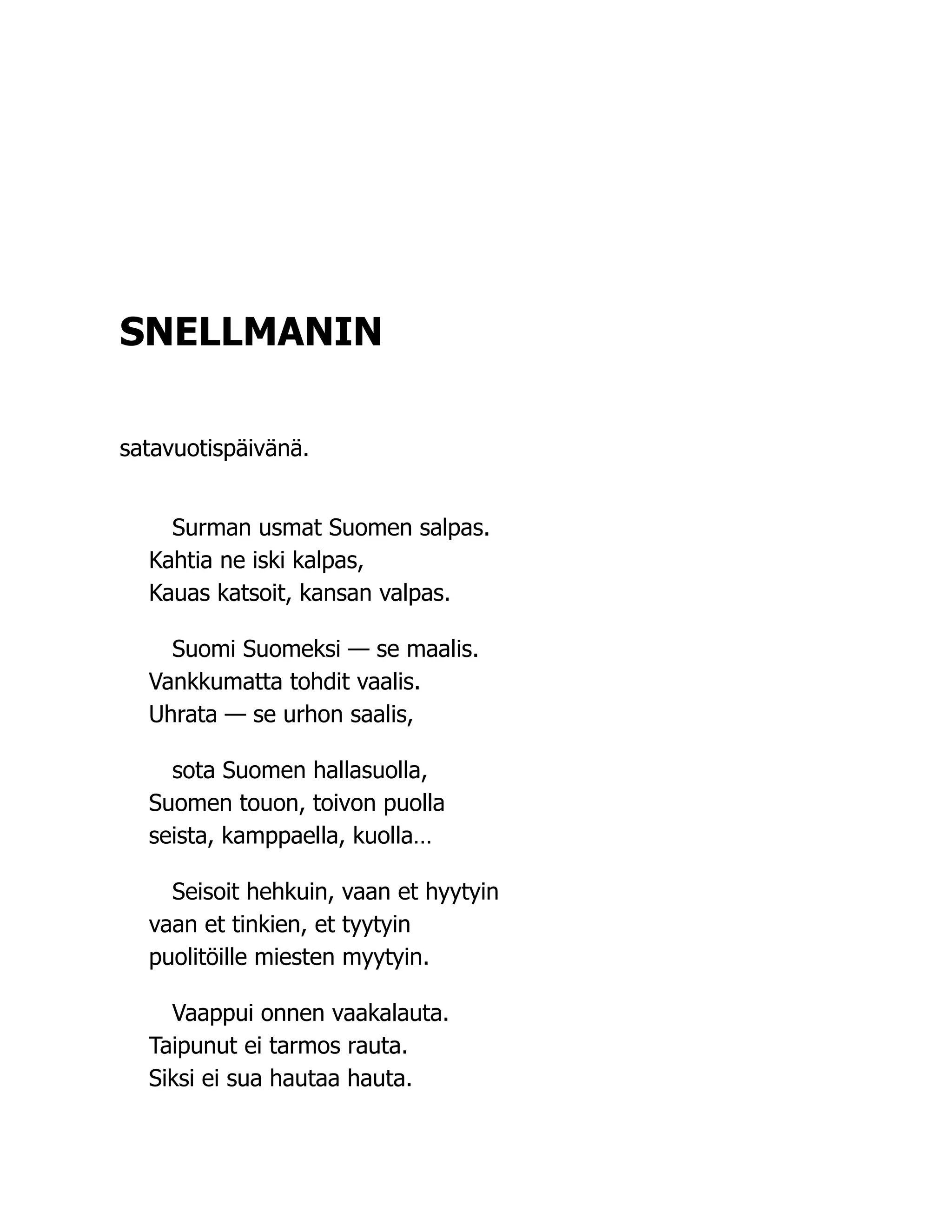 SNELLMANIN
satavuotispäivänä.
Surman usmat Suomen salpas.
Kahtia ne iski kalpas,
Kauas katsoit, kansan valpas.
Suomi Suomeksi — se maalis.
Vankkumatta tohdit vaalis.
Uhrata — se urhon saalis,
sota Suomen hallasuolla,
Suomen touon, toivon puolla
seista, kamppaella, kuolla…
Seisoit hehkuin, vaan et hyytyin
vaan et tinkien, et tyytyin
puolitöille miesten myytyin.
Vaappui onnen vaakalauta.
Taipunut ei tarmos rauta.
Siksi ei sua hautaa hauta.
 