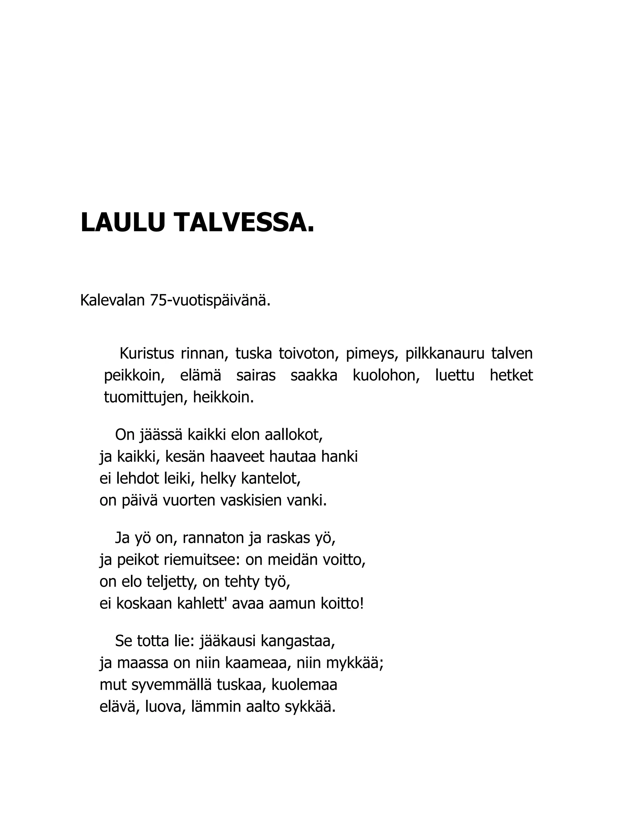 LAULU TALVESSA.
Kalevalan 75-vuotispäivänä.
Kuristus rinnan, tuska toivoton, pimeys, pilkkanauru talven
peikkoin, elämä sairas saakka kuolohon, luettu hetket
tuomittujen, heikkoin.
On jäässä kaikki elon aallokot,
ja kaikki, kesän haaveet hautaa hanki
ei lehdot leiki, helky kantelot,
on päivä vuorten vaskisien vanki.
Ja yö on, rannaton ja raskas yö,
ja peikot riemuitsee: on meidän voitto,
on elo teljetty, on tehty työ,
ei koskaan kahlett' avaa aamun koitto!
Se totta lie: jääkausi kangastaa,
ja maassa on niin kaameaa, niin mykkää;
mut syvemmällä tuskaa, kuolemaa
elävä, luova, lämmin aalto sykkää.
 
