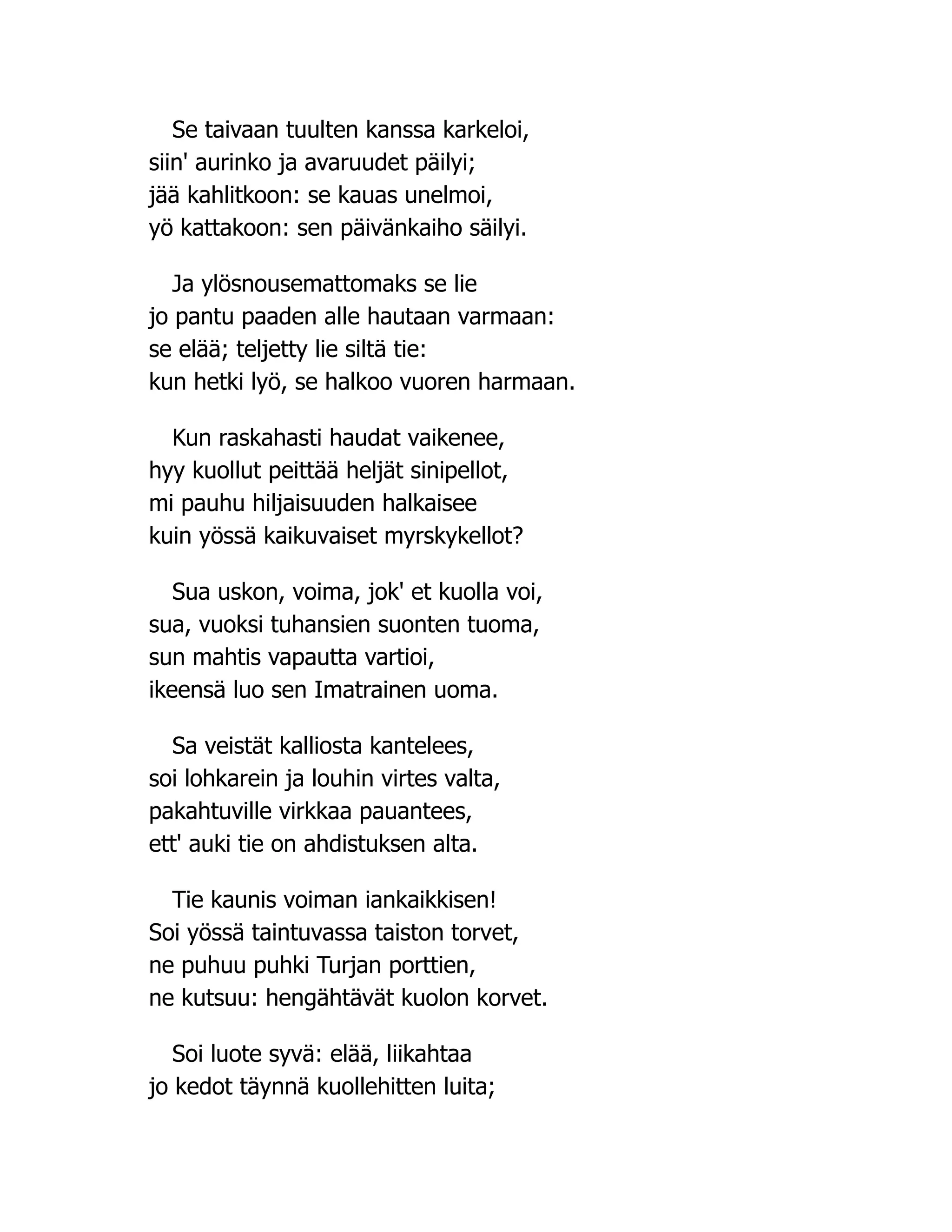 Se taivaan tuulten kanssa karkeloi,
siin' aurinko ja avaruudet päilyi;
jää kahlitkoon: se kauas unelmoi,
yö kattakoon: sen päivänkaiho säilyi.
Ja ylösnousemattomaks se lie
jo pantu paaden alle hautaan varmaan:
se elää; teljetty lie siltä tie:
kun hetki lyö, se halkoo vuoren harmaan.
Kun raskahasti haudat vaikenee,
hyy kuollut peittää heljät sinipellot,
mi pauhu hiljaisuuden halkaisee
kuin yössä kaikuvaiset myrskykellot?
Sua uskon, voima, jok' et kuolla voi,
sua, vuoksi tuhansien suonten tuoma,
sun mahtis vapautta vartioi,
ikeensä luo sen Imatrainen uoma.
Sa veistät kalliosta kantelees,
soi lohkarein ja louhin virtes valta,
pakahtuville virkkaa pauantees,
ett' auki tie on ahdistuksen alta.
Tie kaunis voiman iankaikkisen!
Soi yössä taintuvassa taiston torvet,
ne puhuu puhki Turjan porttien,
ne kutsuu: hengähtävät kuolon korvet.
Soi luote syvä: elää, liikahtaa
jo kedot täynnä kuollehitten luita;
 