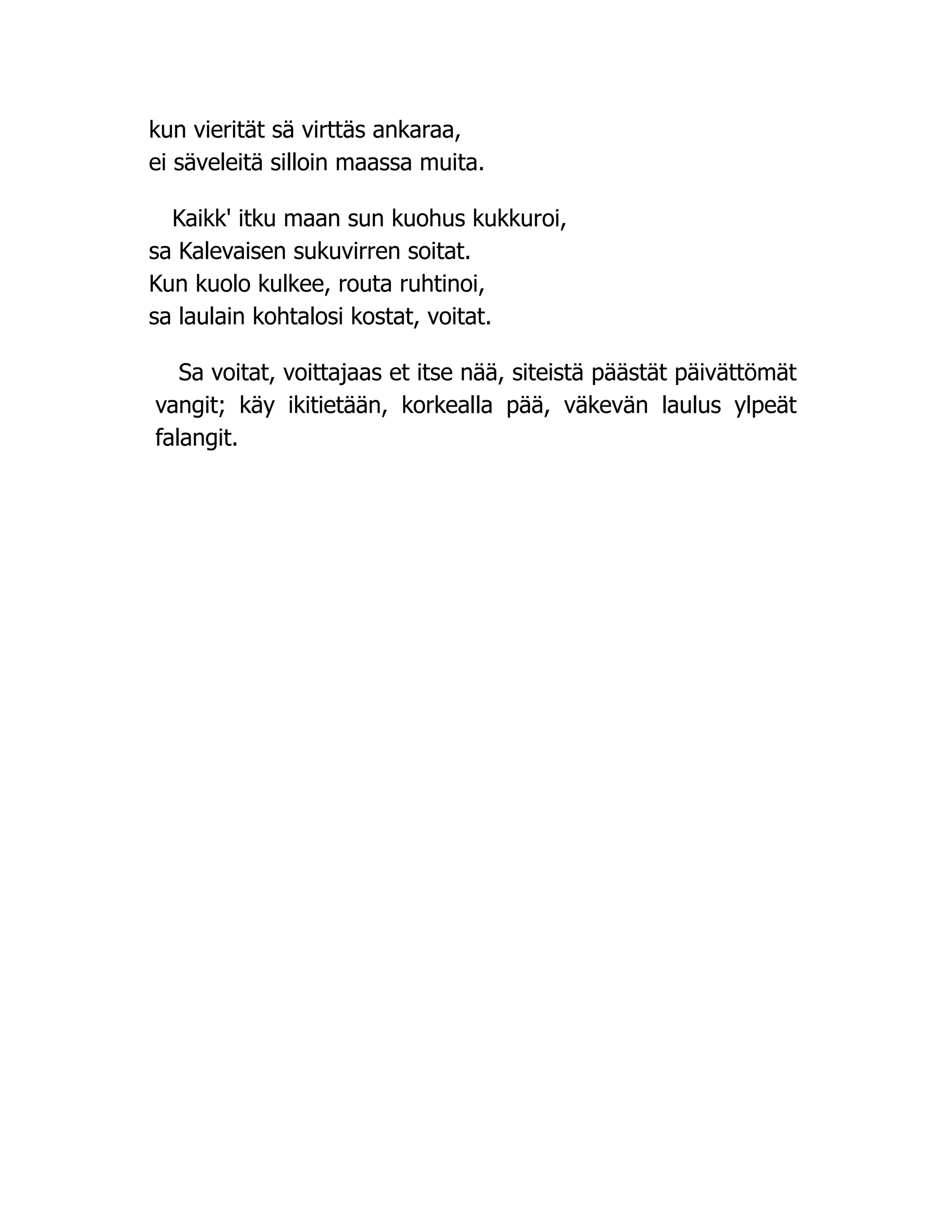 kun vierität sä virttäs ankaraa,
ei säveleitä silloin maassa muita.
Kaikk' itku maan sun kuohus kukkuroi,
sa Kalevaisen sukuvirren soitat.
Kun kuolo kulkee, routa ruhtinoi,
sa laulain kohtalosi kostat, voitat.
Sa voitat, voittajaas et itse nää, siteistä päästät päivättömät
vangit; käy ikitietään, korkealla pää, väkevän laulus ylpeät
falangit.
 