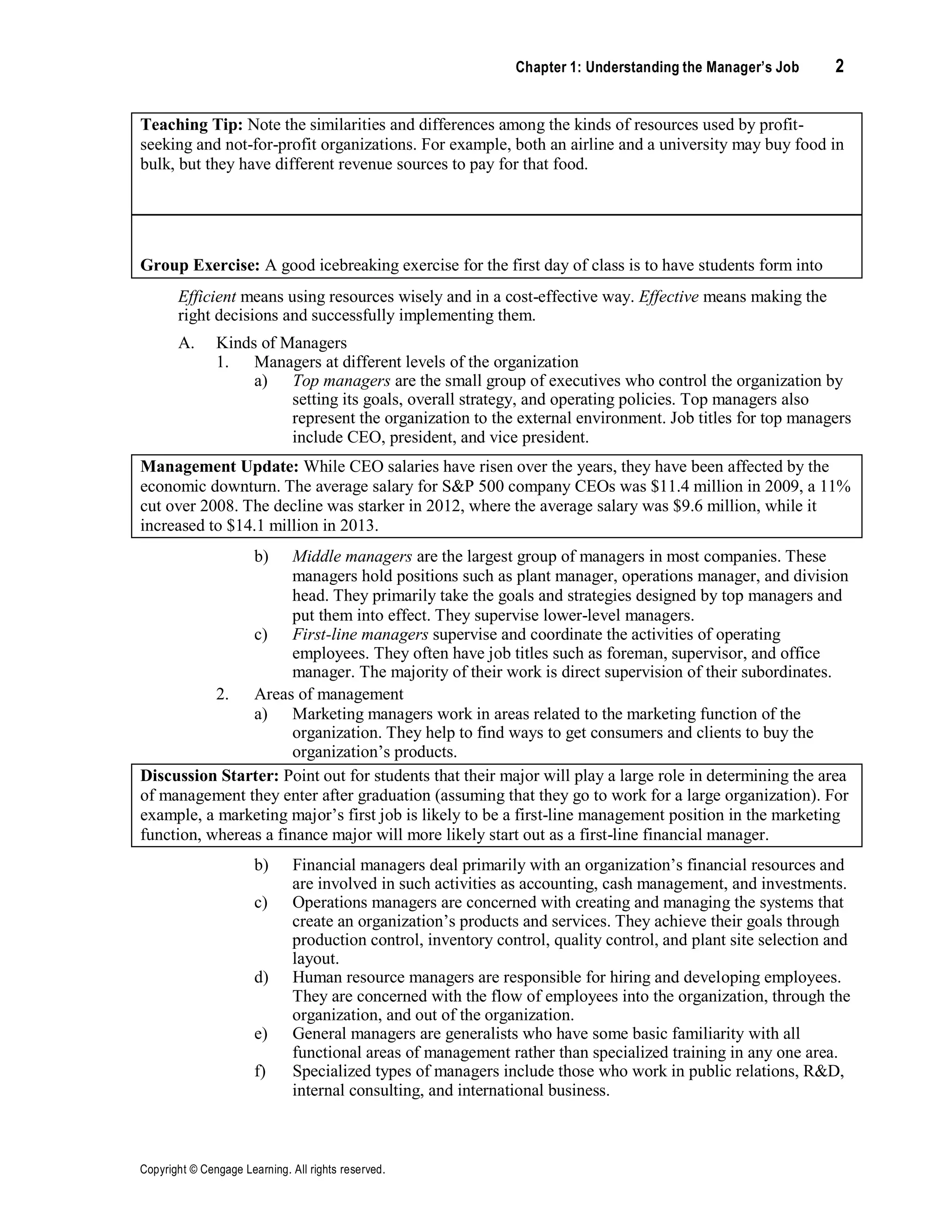 Chapter 1: Understanding the Manager’s Job 2
Copyright © Cengage Learning. All rights reserved.
Teaching Tip: Note the similarities and differences among the kinds of resources used by profit-
seeking and not-for-profit organizations. For example, both an airline and a university may buy food in
bulk, but they have different revenue sources to pay for that food.
Group Exercise: A good icebreaking exercise for the first day of class is to have students form into
small groups, select two or three different kinds of organizations, and identify examples of the different
kinds of resources they use.
Efficient means using resources wisely and in a cost-effective way. Effective means making the
right decisions and successfully implementing them.
A. Kinds of Managers
1. Managers at different levels of the organization
a) Top managers are the small group of executives who control the organization by
setting its goals, overall strategy, and operating policies. Top managers also
represent the organization to the external environment. Job titles for top managers
include CEO, president, and vice president.
Management Update: While CEO salaries have risen over the years, they have been affected by the
economic downturn. The average salary for S&P 500 company CEOs was $11.4 million in 2009, a 11%
cut over 2008. The decline was starker in 2012, where the average salary was $9.6 million, while it
increased to $14.1 million in 2013.
b) Middle managers are the largest group of managers in most companies. These
managers hold positions such as plant manager, operations manager, and division
head. They primarily take the goals and strategies designed by top managers and
put them into effect. They supervise lower-level managers.
c) First-line managers supervise and coordinate the activities of operating
employees. They often have job titles such as foreman, supervisor, and office
manager. The majority of their work is direct supervision of their subordinates.
2. Areas of management
a) Marketing managers work in areas related to the marketing function of the
organization. They help to find ways to get consumers and clients to buy the
organization’s products.
Discussion Starter: Point out for students that their major will play a large role in determining the area
of management they enter after graduation (assuming that they go to work for a large organization). For
example, a marketing major’s first job is likely to be a first-line management position in the marketing
function, whereas a finance major will more likely start out as a first-line financial manager.
b) Financial managers deal primarily with an organization’s financial resources and
are involved in such activities as accounting, cash management, and investments.
c) Operations managers are concerned with creating and managing the systems that
create an organization’s products and services. They achieve their goals through
production control, inventory control, quality control, and plant site selection and
layout.
d) Human resource managers are responsible for hiring and developing employees.
They are concerned with the flow of employees into the organization, through the
organization, and out of the organization.
e) General managers are generalists who have some basic familiarity with all
functional areas of management rather than specialized training in any one area.
f) Specialized types of managers include those who work in public relations, R&D,
internal consulting, and international business.
 