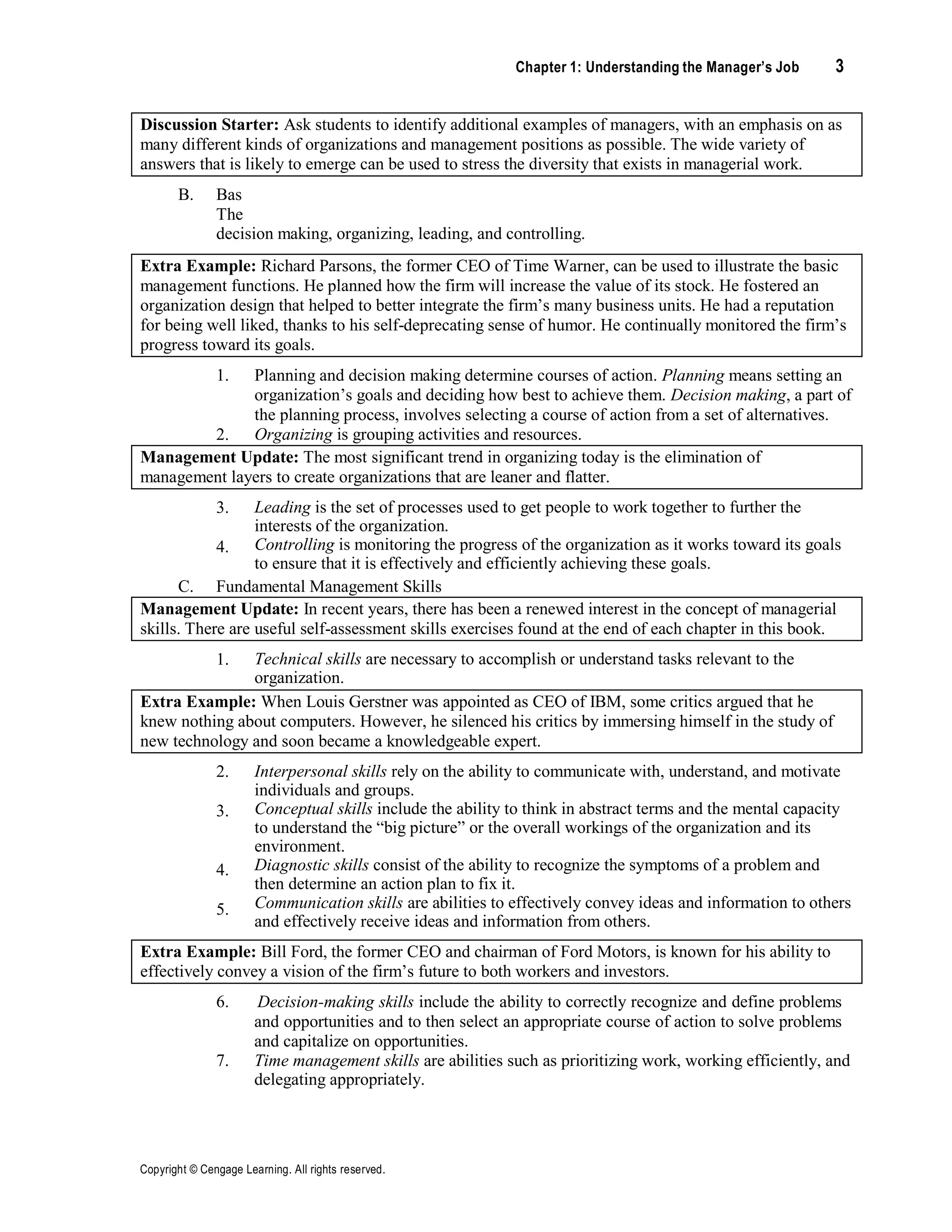 Chapter 1: Understanding the Manager’s Job 3
Copyright © Cengage Learning. All rights reserved.
Discussion Starter: Ask students to identify additional examples of managers, with an emphasis on as
many different kinds of organizations and management positions as possible. The wide variety of
answers that is likely to emerge can be used to stress the diversity that exists in managerial work.
B. Bas
The
decision making, organizing, leading, and controlling.
Extra Example: Richard Parsons, the former CEO of Time Warner, can be used to illustrate the basic
management functions. He planned how the firm will increase the value of its stock. He fostered an
organization design that helped to better integrate the firm’s many business units. He had a reputation
for being well liked, thanks to his self-deprecating sense of humor. He continually monitored the firm’s
progress toward its goals.
1.
2.
Planning and decision making determine courses of action. Planning means setting an
organization’s goals and deciding how best to achieve them. Decision making, a part of
the planning process, involves selecting a course of action from a set of alternatives.
Organizing is grouping activities and resources.
Management Update: The most significant trend in organizing today is the elimination of
management layers to create organizations that are leaner and flatter.
3.
4.
Leading is the set of processes used to get people to work together to further the
interests of the organization.
Controlling is monitoring the progress of the organization as it works toward its goals
to ensure that it is effectively and efficiently achieving these goals.
C. Fundamental Management Skills
Management Update: In recent years, there has been a renewed interest in the concept of managerial
skills. There are useful self-assessment skills exercises found at the end of each chapter in this book.
1. Technical skills are necessary to accomplish or understand tasks relevant to the
organization.
Extra Example: When Louis Gerstner was appointed as CEO of IBM, some critics argued that he
knew nothing about computers. However, he silenced his critics by immersing himself in the study of
new technology and soon became a knowledgeable expert.
2.
3.
4.
5.
Interpersonal skills rely on the ability to communicate with, understand, and motivate
individuals and groups.
Conceptual skills include the ability to think in abstract terms and the mental capacity
to understand the “big picture” or the overall workings of the organization and its
environment.
Diagnostic skills consist of the ability to recognize the symptoms of a problem and
then determine an action plan to fix it.
Communication skills are abilities to effectively convey ideas and information to others
and effectively receive ideas and information from others.
Extra Example: Bill Ford, the former CEO and chairman of Ford Motors, is known for his ability to
effectively convey a vision of the firm’s future to both workers and investors.
6. Decision-making skills include the ability to correctly recognize and define problems
and opportunities and to then select an appropriate course of action to solve problems
and capitalize on opportunities.
7. Time management skills are abilities such as prioritizing work, working efficiently, and
delegating appropriately.
 