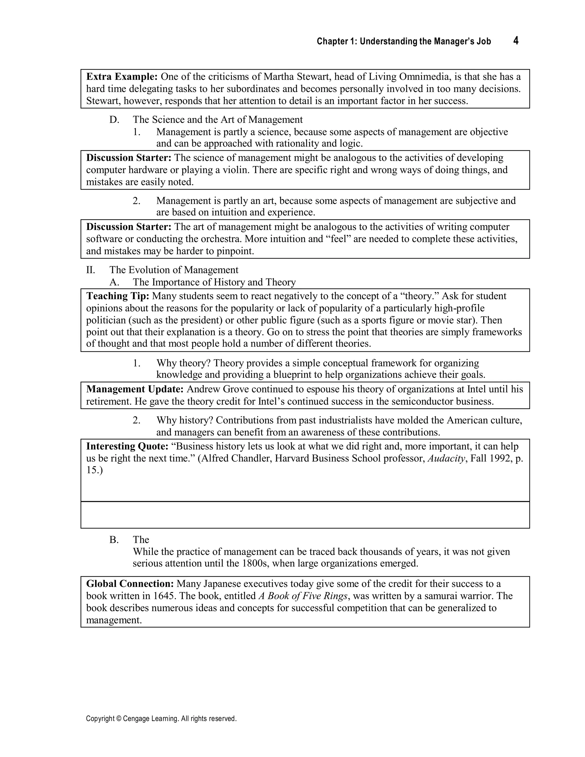 Chapter 1: Understanding the Manager’s Job 4
Copyright © Cengage Learning. All rights reserved.
Extra Example: One of the criticisms of Martha Stewart, head of Living Omnimedia, is that she has a
hard time delegating tasks to her subordinates and becomes personally involved in too many decisions.
Stewart, however, responds that her attention to detail is an important factor in her success.
D. The Science and the Art of Management
1. Management is partly a science, because some aspects of management are objective
and can be approached with rationality and logic.
Discussion Starter: The science of management might be analogous to the activities of developing
computer hardware or playing a violin. There are specific right and wrong ways of doing things, and
mistakes are easily noted.
2. Management is partly an art, because some aspects of management are subjective and
are based on intuition and experience.
Discussion Starter: The art of management might be analogous to the activities of writing computer
software or conducting the orchestra. More intuition and “feel” are needed to complete these activities,
and mistakes may be harder to pinpoint.
II. The Evolution of Management
A. The Importance of History and Theory
Teaching Tip: Many students seem to react negatively to the concept of a “theory.” Ask for student
opinions about the reasons for the popularity or lack of popularity of a particularly high-profile
politician (such as the president) or other public figure (such as a sports figure or movie star). Then
point out that their explanation is a theory. Go on to stress the point that theories are simply frameworks
of thought and that most people hold a number of different theories.
1. Why theory? Theory provides a simple conceptual framework for organizing
knowledge and providing a blueprint to help organizations achieve their goals.
Management Update: Andrew Grove continued to espouse his theory of organizations at Intel until his
retirement. He gave the theory credit for Intel’s continued success in the semiconductor business.
2. Why history? Contributions from past industrialists have molded the American culture,
and managers can benefit from an awareness of these contributions.
Interesting Quote: “Business history lets us look at what we did right and, more important, it can help
us be right the next time.” (Alfred Chandler, Harvard Business School professor, Audacity, Fall 1992, p.
15.)
Discussion Starter: Ask students if they have read any books about history that may help them be
better managers.
B. The
While the practice of management can be traced back thousands of years, it was not given
serious attention until the 1800s, when large organizations emerged.
Global Connection: Many Japanese executives today give some of the credit for their success to a
book written in 1645. The book, entitled A Book of Five Rings, was written by a samurai warrior. The
book describes numerous ideas and concepts for successful competition that can be generalized to
management.
 