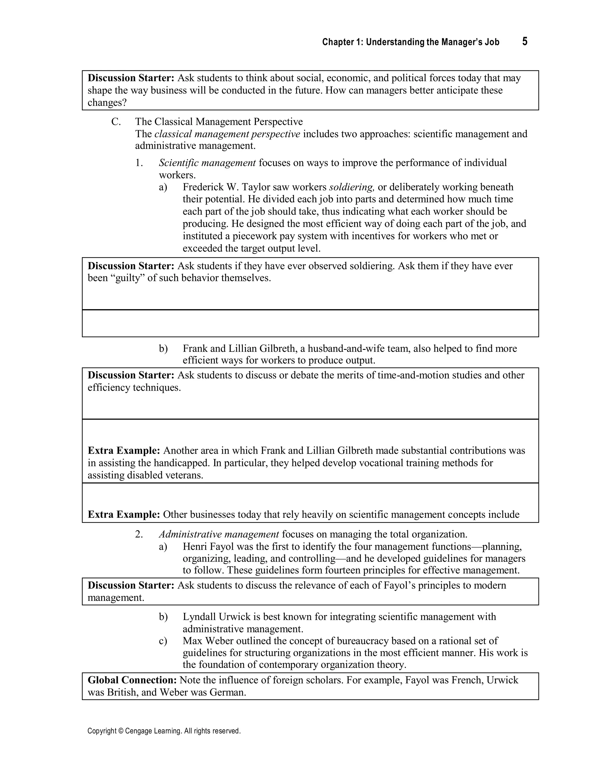 Chapter 1: Understanding the Manager’s Job 5
Copyright © Cengage Learning. All rights reserved.
Discussion Starter: Ask students to think about social, economic, and political forces today that may
shape the way business will be conducted in the future. How can managers better anticipate these
changes?
C. The Classical Management Perspective
The classical management perspective includes two approaches: scientific management and
administrative management.
1. Scientific management focuses on ways to improve the performance of individual
workers.
a) Frederick W. Taylor saw workers soldiering, or deliberately working beneath
their potential. He divided each job into parts and determined how much time
each part of the job should take, thus indicating what each worker should be
producing. He designed the most efficient way of doing each part of the job, and
instituted a piecework pay system with incentives for workers who met or
exceeded the target output level.
Discussion Starter: Ask students if they have ever observed soldiering. Ask them if they have ever
been “guilty” of such behavior themselves.
Extra Example: Frederick Taylor applied many of the concepts of scientific management to his
favorite sports, lawn tennis and croquet.
b) Frank and Lillian Gilbreth, a husband-and-wife team, also helped to find more
efficient ways for workers to produce output.
Discussion Starter: Ask students to discuss or debate the merits of time-and-motion studies and other
efficiency techniques.
Extra Example: Another area in which Frank and Lillian Gilbreth made substantial contributions was
in assisting the handicapped. In particular, they helped develop vocational training methods for
assisting disabled veterans.
Extra Example: Other businesses today that rely heavily on scientific management concepts include
poultry processing plants and recycling centers that sort glass, plastics, and papers into different
categories.2. Administrative management focuses on managing the total organization.
a) Henri Fayol was the first to identify the four management functions—planning,
organizing, leading, and controlling—and he developed guidelines for managers
to follow. These guidelines form fourteen principles for effective management.
Discussion Starter: Ask students to discuss the relevance of each of Fayol’s principles to modern
management.
b) Lyndall Urwick is best known for integrating scientific management with
administrative management.
c) Max Weber outlined the concept of bureaucracy based on a rational set of
guidelines for structuring organizations in the most efficient manner. His work is
the foundation of contemporary organization theory.
Global Connection: Note the influence of foreign scholars. For example, Fayol was French, Urwick
was British, and Weber was German.
 