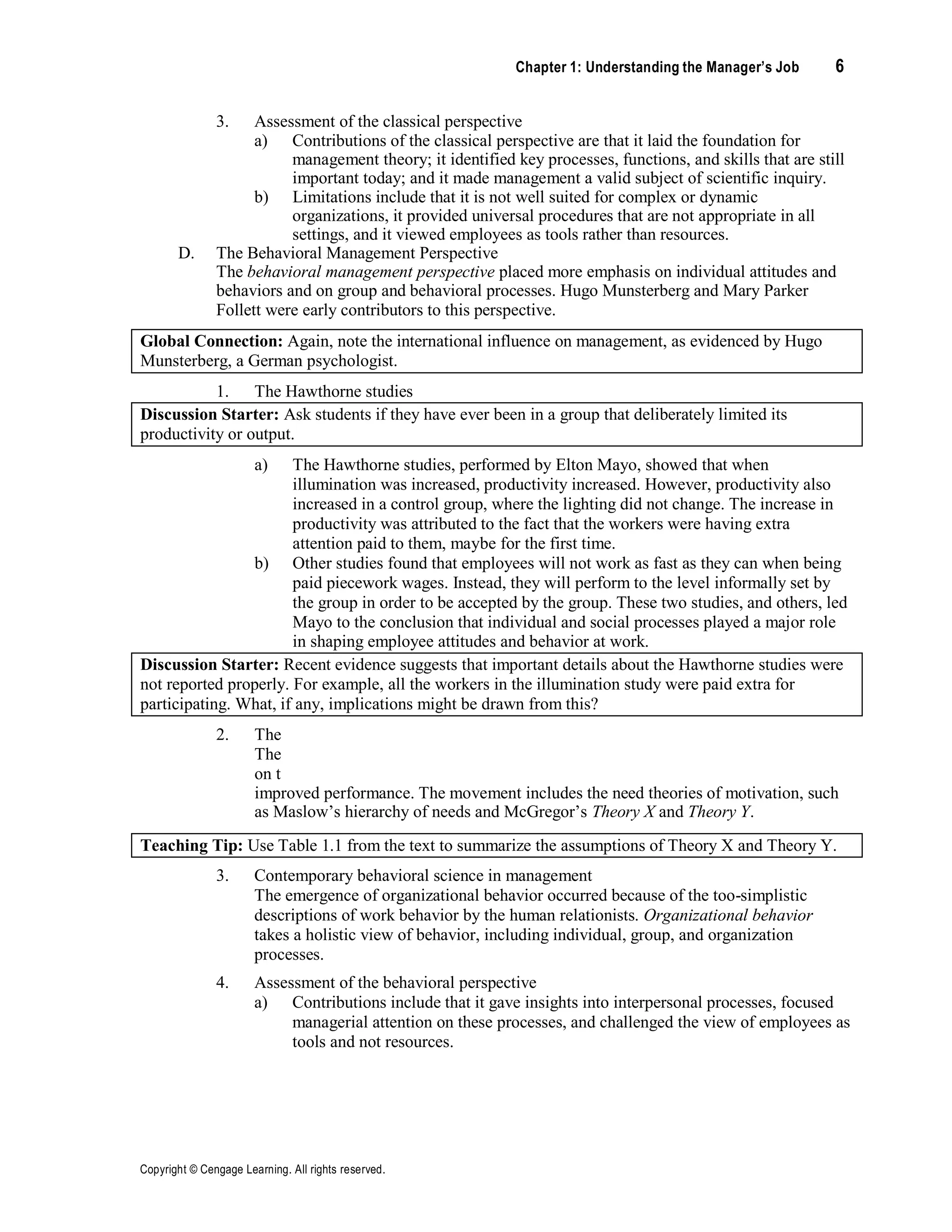 Chapter 1: Understanding the Manager’s Job 6
Copyright © Cengage Learning. All rights reserved.
3. Assessment of the classical perspective
a) Contributions of the classical perspective are that it laid the foundation for
management theory; it identified key processes, functions, and skills that are still
important today; and it made management a valid subject of scientific inquiry.
b) Limitations include that it is not well suited for complex or dynamic
organizations, it provided universal procedures that are not appropriate in all
settings, and it viewed employees as tools rather than resources.
D. The Behavioral Management Perspective
The behavioral management perspective placed more emphasis on individual attitudes and
behaviors and on group and behavioral processes. Hugo Munsterberg and Mary Parker
Follett were early contributors to this perspective.
Global Connection: Again, note the international influence on management, as evidenced by Hugo
Munsterberg, a German psychologist.
1. The Hawthorne studies
Discussion Starter: Ask students if they have ever been in a group that deliberately limited its
productivity or output.
a)
b)
The Hawthorne studies, performed by Elton Mayo, showed that when
illumination was increased, productivity increased. However, productivity also
increased in a control group, where the lighting did not change. The increase in
productivity was attributed to the fact that the workers were having extra
attention paid to them, maybe for the first time.
Other studies found that employees will not work as fast as they can when being
paid piecework wages. Instead, they will perform to the level informally set by
the group in order to be accepted by the group. These two studies, and others, led
Mayo to the conclusion that individual and social processes played a major role
in shaping employee attitudes and behavior at work.
Discussion Starter: Recent evidence suggests that important details about the Hawthorne studies were
not reported properly. For example, all the workers in the illumination study were paid extra for
participating. What, if any, implications might be drawn from this?
2. The
The
on t
improved performance. The movement includes the need theories of motivation, such
as Maslow’s hierarchy of needs and McGregor’s Theory X and Theory Y.
Teaching Tip: Use Table 1.1 from the text to summarize the assumptions of Theory X and Theory Y.
3. Contemporary behavioral science in management
The emergence of organizational behavior occurred because of the too-simplistic
descriptions of work behavior by the human relationists. Organizational behavior
takes a holistic view of behavior, including individual, group, and organization
processes.
4. Assessment of the behavioral perspective
a) Contributions include that it gave insights into interpersonal processes, focused
managerial attention on these processes, and challenged the view of employees as
tools and not resources.
 