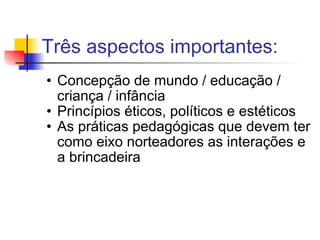 Três aspectos importantes: Concepção de mundo / educação / criança / infância Princípios éticos, políticos e estéticos As práticas pedagógicas que devem ter como eixo norteadores as interações e a brincadeira 