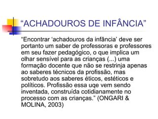 “ ACHADOUROS DE INFÂNCIA” “ Encontrar ‘achadouros da infância’ deve ser portanto um saber de professoras e professores em seu fazer pedagógico, o que implica um olhar sensível para as crianças (...) uma formação docente que não se restrinja apenas ao saberes técnicos da profissão, mas sobretudo aos saberes éticos, estéticos e políticos. Profissão essa uqe vem sendo inventada, construída cotidianamente no processo com as crianças.” (ONGARI & MOLINA, 2003) 