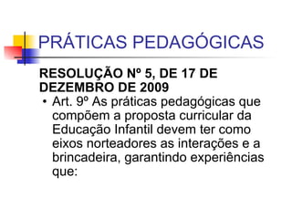 PRÁTICAS PEDAGÓGICAS RESOLUÇÃO Nº 5, DE 17 DE DEZEMBRO DE 2009   Art. 9º As práticas pedagógicas que compõem a proposta curricular da Educação Infantil devem ter como eixos norteadores as interações e a brincadeira, garantindo experiências que:  