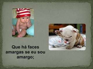 Que há faces amargas se eu sou amargo; 