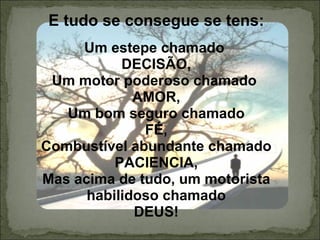 E tudo se consegue se tens: Um estepe chamado  DECISÃO, Um motor poderoso chamado  AMOR, Um bom seguro chamado FÉ, Combustível abundante chamado PACIENCIA, Mas acima de tudo, um motorista habilidoso chamado DEUS! 