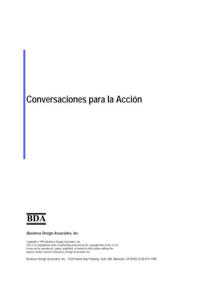 Conversaciones para la Acción
BDA
Business Design Associates, Inc.
Copyright ã 1993 Business Design Associates, Inc.
This is an unpublished work of authorship protected by the copyright laws of the U.S.A.
It may not be reproduced, copied, published, or loaned to other parties without the
express written consent of Business Design Associated, Inc.
Business Design Associates, Inc., 1420 Harbor Bay Parkway, Suite 280, Alameda, CA 94502 (510) 814-1900
 