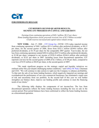FOR IMMEDIATE RELEASE


                    CIT REPORTS SECOND QUARTER RESULTS;
               SIGNIFICANT PROGRESS ON CAPITAL AND LIQUIDITY

           Earnings from continuing operations of $48.1 million, $0.12 per share;
        Home lending disposition closed, proceeds received, loss of $2.1 billion recorded
                  Credit reserves increased and capital ratios remain strong

        NEW YORK – July 17, 2008 – CIT Group Inc. (NYSE: CIT) today reported income
from continuing operations of $48.1 million ($31.4 million after preferred dividends), or $0.12
per share, for the second quarter of 2008, down from $352.1 million ($344.6 million after
preferred dividends), or $1.76 per share for the comparable 2007 quarter. Year-to-date, the net
loss from continuing operations totaled $203.6 million ($227.8 million after preferred dividends),
or $1.00 per share, compared to net income of $528.4 million ($344.6 million after preferred
dividends), or $2.61 per share in 2007. Including losses from discontinued operations, CIT
reported a net loss for the second quarter of 2008 of $2.1 billion, or $7.88 per share, compared to
a net loss of $135 million or $0.69 per share, in the second quarter of 2007.

        “We made significant progress on the strategic capital and liquidity initiatives we
outlined earlier this year despite challenging market conditions,” said Jeffrey M. Peek, Chairman
and CEO. “We will continue to take actions to right-size the Company to enhance profitability.
To that end, the sale of our home lending business, which negatively impacted our earnings and
overshadowed the performance of our core commercial businesses, has eliminated a major area
of risk and uncertainty from our portfolio. In the second half of this year we will further
strengthen our balance sheet, improve our funding profile and continue to meet the financing
needs of our clients.”

        The following table displays the components of net income/loss. The loss from
discontinued operations reflects the home lending business including the loss on sale in the
current period. Prior period balances have been conformed to reflect the home lending business
as a discontinued operation.




                                                1
 