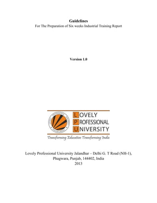 Guidelines
For The Preparation of Six weeks Industrial Training Report
Version 1.0
Lovely Professional University Jalandhar – Delhi G. T Road (NH-1),
Phagwara, Punjab, 144402, India
2013
 