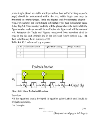 portrait style. Small size table and figures (less than half of writing area of a
page) should be incorporated within the text, while larger ones may be
presented in separate pages. Table and figures shall be numbered chapter –
wise. For example, the fourth figure in Chapter 5 will bear the number figure
5.4 or Fig.5.4. Table number and title will be placed above the table while the
figure number and caption will located below the figure and will be centered
left. Reference for Table and Figures reproduced from elsewhere shall be
cited in the last and separate line in the table and figure caption, e.g. [12].
Text in tables may be in font size of 10.
Table 4.6: Cell values and key sequence
Equations
All the equations should be typed in equation editor/LaTeX and should be
properly numbered.
For Example,
(Required no. of pages: 4-7 Pages)
 