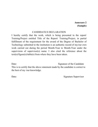 Annexure 2
(Sample)
CANDIDATE/S DECLARATION
I hereby certify that the work, which is being presented in the report/
Training/Project entitled Title of the Report/ Training/Project, in partial
fulfillment of the requirement for the award of the Degree of Bachelor of
Technology submitted to the institution is an authentic record of my/our own
work carried out during the period Month-Year to Month-Year under the
supervision of supervisor(s) name. I also cited the reference about the
text(s)/figure(s)/table(s) from where they have been taken.
Date: Signature of the Candidate
This is to certify that the above statement made by the candidate is correct to
the best of my /our knowledge.
Date: Signature Supervisor
 
