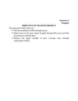 Annexure 3
(Sample)
OBJECTIVE OF TRAINING/PROJECT
The main goal of this work is to
 Plan the installation of BTS through survey,
 Detect areas of the poor signal strength through Drive test and Post
processing of collected data,
 Improve the signal strength of poor coverage areas through
sectorization at BTS.
 
