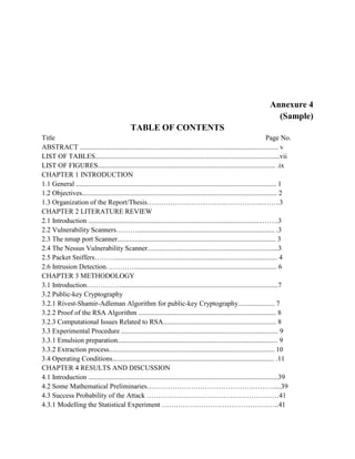 Annexure 4
(Sample)
TABLE OF CONTENTS
Title Page No.
ABSTRACT .................................................................................................................. v
LIST OF TABLES..........................................................................................................vii
LIST OF FIGURES...................................................................................................... .ix
CHAPTER 1 INTRODUCTION
1.1 General ................................................................................................................... 1
1.2 Objectives................................................................................................................ 2
1.3 Organization of the Report/Thesis…………………………………………..……..3
CHAPTER 2 LITERATURE REVIEW
2.1 Introduction ....................................................................................................…….3
2.2 Vulnerability Scanners………............................................................................... .3
2.3 The nmap port Scanner........................................................................................... 3
2.4 The Nessus Vulnerability Scanner...........................................................................3
2.5 Packet Sniffers………............................................................................................. 4
2.6 Intrusion Detection………….................................................................................. 6
CHAPTER 3 METHODOLOGY
3.1 Introduction……………..........................................................................................7
3.2 Public-key Cryptography
3.2.1 Rivest-Shamir-Adleman Algorithm for public-key Cryptography..................... 7
3.2.2 Proof of the RSA Algorithm ............................................................................... 8
3.2.3 Computational Issues Related to RSA................................................................. 8
3.3 Experimental Procedure .......................................................................................... 9
3.3.1 Emulsion preparation............................................................................................ 9
3.3.2 Extraction process............................................................................................... 10
3.4 Operating Conditions............................................................................................. .11
CHAPTER 4 RESULTS AND DISCUSSION
4.1 Introduction .............................................................................................................39
4.2 Some Mathematical Preliminaries……………………………………….………....39
4.3 Success Probability of the Attack …………………………………………………41
4.3.1 Modelling the Statistical Experiment ……………………………………….…..41
 