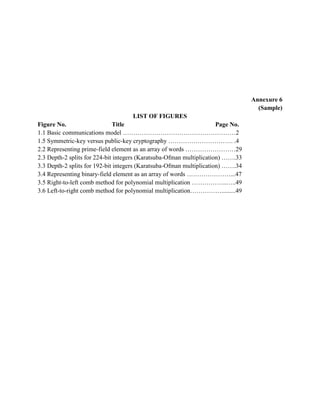 Annexure 6
(Sample)
LIST OF FIGURES
Figure No. Title Page No.
1.1 Basic communications model ………………………………………………2
1.5 Symmetric-key versus public-key cryptography …………………………. .4
2.2 Representing prime-field element as an array of words ……………………29
2.3 Depth-2 splits for 224-bit integers (Karatsuba-Ofman multiplication) …….33
3.3 Depth-2 splits for 192-bit integers (Karatsuba-Ofman multiplication) …….34
3.4 Representing binary-field element as an array of words …………………...47
3.5 Right-to-left comb method for polynomial multiplication ……………..…..49
3.6 Left-to-right comb method for polynomial multiplication…………….........49
 