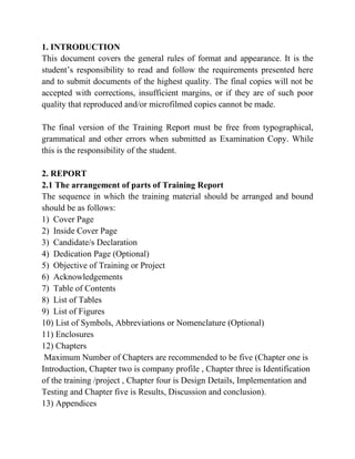 1. INTRODUCTION
This document covers the general rules of format and appearance. It is the
student’s responsibility to read and follow the requirements presented here
and to submit documents of the highest quality. The final copies will not be
accepted with corrections, insufficient margins, or if they are of such poor
quality that reproduced and/or microfilmed copies cannot be made.
The final version of the Training Report must be free from typographical,
grammatical and other errors when submitted as Examination Copy. While
this is the responsibility of the student.
2. REPORT
2.1 The arrangement of parts of Training Report
The sequence in which the training material should be arranged and bound
should be as follows:
1) Cover Page
2) Inside Cover Page
3) Candidate/s Declaration
4) Dedication Page (Optional)
5) Objective of Training or Project
6) Acknowledgements
7) Table of Contents
8) List of Tables
9) List of Figures
10) List of Symbols, Abbreviations or Nomenclature (Optional)
11) Enclosures
12) Chapters
Maximum Number of Chapters are recommended to be five (Chapter one is
Introduction, Chapter two is company profile , Chapter three is Identification
of the training /project , Chapter four is Design Details, Implementation and
Testing and Chapter five is Results, Discussion and conclusion).
13) Appendices
 