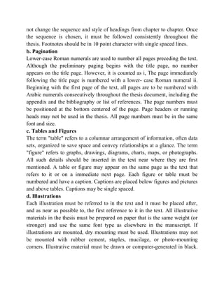 not change the sequence and style of headings from chapter to chapter. Once
the sequence is chosen, it must be followed consistently throughout the
thesis. Footnotes should be in 10 point character with single spaced lines.
b. Pagination
Lower-case Roman numerals are used to number all pages preceding the text.
Although the preliminary paging begins with the title page, no number
appears on the title page. However, it is counted as i, The page immediately
following the title page is numbered with a lower- case Roman numeral ii.
Beginning with the first page of the text, all pages are to be numbered with
Arabic numerals consecutively throughout the thesis document, including the
appendix and the bibliography or list of references. The page numbers must
be positioned at the bottom centered of the page. Page headers or running
heads may not be used in the thesis. All page numbers must be in the same
font and size.
c. Tables and Figures
The term "table" refers to a columnar arrangement of information, often data
sets, organized to save space and convey relationships at a glance. The term
"figure" refers to graphs, drawings, diagrams, charts, maps, or photographs.
All such details should be inserted in the text near where they are first
mentioned. A table or figure may appear on the same page as the text that
refers to it or on a immediate next page. Each figure or table must be
numbered and have a caption. Captions are placed below figures and pictures
and above tables. Captions may be single spaced.
d. Illustrations
Each illustration must be referred to in the text and it must be placed after,
and as near as possible to, the first reference to it in the text. All illustrative
materials in the thesis must be prepared on paper that is the same weight (or
stronger) and use the same font type as elsewhere in the manuscript. If
illustrations are mounted, dry mounting must be used. Illustrations may not
be mounted with rubber cement, staples, mucilage, or photo-mounting
corners. Illustrative material must be drawn or computer-generated in black.
 