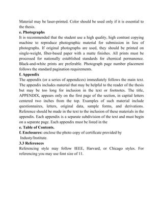 Material may be laser-printed. Color should be used only if it is essential to
the thesis.
e. Photographs
It is recommended that the student use a high quality, high contrast copying
machine to reproduce photographic material for submission in lieu of
photographs. If original photographs are used, they should be printed on
single-weight, fiber-based paper with a matte finishes. All prints must be
processed for nationally established standards for chemical permanence.
Black-and-white prints are preferable. Photograph page number placement
follows the standard pagination requirements.
f. Appendix
The appendix (or a series of appendices) immediately follows the main text.
The appendix includes material that may be helpful to the reader of the thesis
but may be too long for inclusion in the text or footnotes. The title,
APPENDIX, appears only on the first page of the section, in capital letters
centered two inches from the top. Examples of such material include
questionnaires, letters, original data, sample forms, and derivations.
Reference should be made in the text to the inclusion of these materials in the
appendix. Each appendix is a separate subdivision of the text and must begin
on a separate page. Each appendix must be listed in the
e. Table of Contents.
f. Enclosures: enclose the photo copy of certificate provided by
Industy/Institute.
3.3 References
Referencing style may follow IEEE, Harvard, or Chicago styles. For
referencing you may use font size of 11.
 