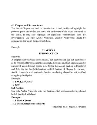 4.1 Chapter and Section format
The title of Chapter one shall be Introduction. It shall justify and highlight the
problem poser and define the topic, aim and scope of the work presented in
the thesis. It may also highlight the significant contributions from the
investigation. Use only Arabic Numerals. Chapter Numbering should be
centered on the top of the page with bold.
Example:
CHAPTER 1
INTRODUCTION
Sections
A chapter can be divided into Sections, Sub-sections and Sub-sub-sections so
as to present different concepts separately. Sections and Sub-sections can be
numbered using decimal points, e.g., 2.2 for the second Section in Chapter 2
and 2.3.4 for the fourth Subsection in third Section of Chapter 2. Use only
Arabic Numerals with decimals. Section numbering should be left justified
using large bold print.
Example:
1.1 BACKGROUND
1.2 GSM
Sub Sections
Use only Arabic Numerals with two decimals. Sub section numbering should
be left justified with bold.
Example:
1.1.1 Block Ciphers
1.1.2 Data Encryption Standards
(Required no. of pages: 2-3 Pages)
 