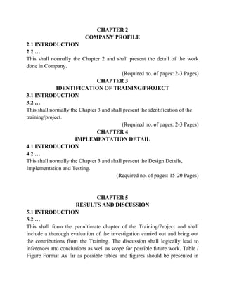 CHAPTER 2
COMPANY PROFILE
2.1 INTRODUCTION
2.2 …
This shall normally the Chapter 2 and shall present the detail of the work
done in Company.
(Required no. of pages: 2-3 Pages)
CHAPTER 3
IDENTIFICATION OF TRAINING/PROJECT
3.1 INTRODUCTION
3.2 …
This shall normally the Chapter 3 and shall present the identification of the
training/project.
(Required no. of pages: 2-3 Pages)
CHAPTER 4
IMPLEMENTATION DETAIL
4.1 INTRODUCTION
4.2 …
This shall normally the Chapter 3 and shall present the Design Details,
Implementation and Testing.
(Required no. of pages: 15-20 Pages)
CHAPTER 5
RESULTS AND DISCUSSION
5.1 INTRODUCTION
5.2 …
This shall form the penultimate chapter of the Training/Project and shall
include a thorough evaluation of the investigation carried out and bring out
the contributions from the Training. The discussion shall logically lead to
inferences and conclusions as well as scope for possible future work. Table /
Figure Format As far as possible tables and figures should be presented in
 