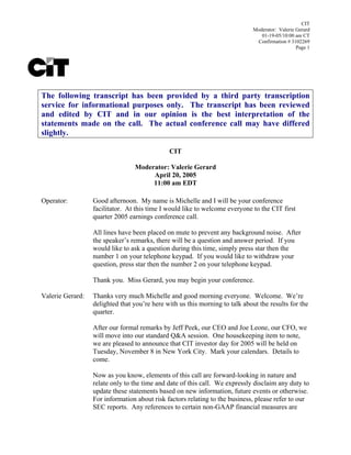 CIT
                                                                              Moderator: Valerie Gerard
                                                                                 01-19-05/10:00 am CT
                                                                               Confirmation # 3102269
                                                                                                 Page 1




The following transcript has been provided by a third party transcription
service for informational purposes only. The transcript has been reviewed
and edited by CIT and in our opinion is the best interpretation of the
statements made on the call. The actual conference call may have differed
slightly.

                                              CIT

                                 Moderator: Valerie Gerard
                                      April 20, 2005
                                      11:00 am EDT

Operator:         Good afternoon. My name is Michelle and I will be your conference
                  facilitator. At this time I would like to welcome everyone to the CIT first
                  quarter 2005 earnings conference call.

                  All lines have been placed on mute to prevent any background noise. After
                  the speaker’s remarks, there will be a question and answer period. If you
                  would like to ask a question during this time, simply press star then the
                  number 1 on your telephone keypad. If you would like to withdraw your
                  question, press star then the number 2 on your telephone keypad.

                  Thank you. Miss Gerard, you may begin your conference.

Valerie Gerard:   Thanks very much Michelle and good morning everyone. Welcome. We’re
                  delighted that you’re here with us this morning to talk about the results for the
                  quarter.

                  After our formal remarks by Jeff Peek, our CEO and Joe Leone, our CFO, we
                  will move into our standard Q&A session. One housekeeping item to note,
                  we are pleased to announce that CIT investor day for 2005 will be held on
                  Tuesday, November 8 in New York City. Mark your calendars. Details to
                  come.

                  Now as you know, elements of this call are forward-looking in nature and
                  relate only to the time and date of this call. We expressly disclaim any duty to
                  update these statements based on new information, future events or otherwise.
                  For information about risk factors relating to the business, please refer to our
                  SEC reports. Any references to certain non-GAAP financial measures are
 