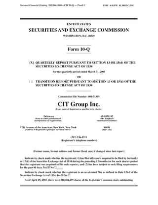Doremus Financial Printing (212)366-3800—CIT 10-Q — Proof 5                                     5/5/05 6:41 PM 01.20825-C;TOC




                                                    UNITED STATES

        SECURITIES AND EXCHANGE COMMISSION
                                                 WASHINGTON, D.C. 20549




                                                     Form 10-Q

        [X] QUARTERLY REPORT PURSUANT TO SECTION 13 OR 15(d) OF THE
            SECURITIES EXCHANGE ACT OF 1934
                                   For the quarterly period ended March 31, 2005

                                                               OR
        []      TRANSITION REPORT PURSUANT TO SECTION 13 OR 15(d) OF THE
                SECURITIES EXCHANGE ACT OF 1934


                                          Commission File Number: 001-31369


                                         CIT Group Inc.
                                       (Exact name of Registrant as specified in its charter)


                         Delaware                                                          65-1051192
               (State or other jurisdiction of                                            (IRS Employer
              incorporation or organization)                                          Identification Number)


1211 Avenue of the Americas, New York, New York                                                 10036
    (Address of Registrant’s principal executive offices)                                   (Zip Code)


                                                      (212) 536-1211
                                             (Registrant’s telephone number)



             (Former name, former address and former fiscal year, if changed since last report)

     Indicate by check mark whether the registrant (1) has filed all reports required to be filed by Section13
or 15(d) of the Securities Exchange Act of 1934 during the preceding 12 months (or for such shorter period
that the registrant was required to file such reports), and (2) has been subject to such filing requirements
for the past 90 days. Yes No _____
    Indicate by check mark whether the registrant is an accelerated filer as defined in Rule 12b-2 of the
Securities Exchange Act of 1934. Yes No
    As of April 29, 2005, there were 210,481,259 shares of the Registrant’s common stock outstanding.
 