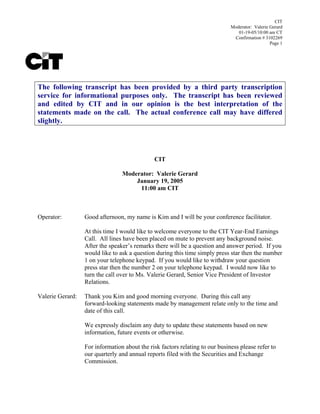 CIT
                                                                              Moderator: Valerie Gerard
                                                                                 01-19-05/10:00 am CT
                                                                               Confirmation # 3102269
                                                                                                 Page 1




The following transcript has been provided by a third party transcription
service for informational purposes only. The transcript has been reviewed
and edited by CIT and in our opinion is the best interpretation of the
statements made on the call. The actual conference call may have differed
slightly.




                                              CIT

                                 Moderator: Valerie Gerard
                                     January 19, 2005
                                      11:00 am CIT



Operator:         Good afternoon, my name is Kim and I will be your conference facilitator.

                  At this time I would like to welcome everyone to the CIT Year-End Earnings
                  Call. All lines have been placed on mute to prevent any background noise.
                  After the speaker’s remarks there will be a question and answer period. If you
                  would like to ask a question during this time simply press star then the number
                  1 on your telephone keypad. If you would like to withdraw your question
                  press star then the number 2 on your telephone keypad. I would now like to
                  turn the call over to Ms. Valerie Gerard, Senior Vice President of Investor
                  Relations.

Valerie Gerard:   Thank you Kim and good morning everyone. During this call any
                  forward-looking statements made by management relate only to the time and
                  date of this call.

                  We expressly disclaim any duty to update these statements based on new
                  information, future events or otherwise.

                  For information about the risk factors relating to our business please refer to
                  our quarterly and annual reports filed with the Securities and Exchange
                  Commission.
 