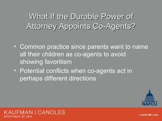 What If the Durable Power of
    Attorney Appoints Co-Agents?

• Common practice since parents want to name
  all their children as co-agents to avoid
  showing favoritism
• Potential conflicts when co-agents act in
  perhaps different directions




                                         kau fC AN .com
 