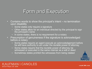 Form and Execution
• Contains words to show the principal’s intent – no termination
  upon disability
    – Some states only require a signature
    – Other states allow for an individual directed by the principal to sign
      the principal’s name
    – In some states, there is no requirement for a notary
• Presumption of genuineness if the signature is acknowledged
  before a notary
    – Some states require an agent execute an acknowledgement before
      he will have authority to act under the durable power of attorney
    – Some states require that the durable power of attorney be
      witnessed or executed in the same manner as a will or deed
    – Sometimes states prohibit the witnesses from being related




                                                                         kau fC AN .com
 