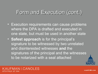 Form and Execution (cont.)

• Execution requirements can cause problems
  where the DPA is drafted and executed in
  one state, but must be used in another state
• Safest approach is for the principal’s
  signature to be witnessed by two unrelated
  and disinterested witnesses and the
  signatures of the principal and the witnesses
  to be notarized with a seal attached


                                             kau fC AN .com
 