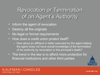 Revocation or Termination
        of an Agent’s Authority
•   Inform the agent of revocation
•   Destroy all the originals
•   No legal or formal requirements
•   How does a credit union protect itself?
    – How about an affidavit or letter executed by the agent stating
      the agent does not have actual knowledge of the termination
      of his authority by revocation or the principal’s death?
• The trend in the law is to afford more protection for
  financial institutions and other third parties


                                                               kau fC AN .com
 