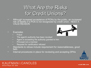 What Are the Risks
               for Credit Unions?
•   Although increased acceptance of POAs by the public, an increased
    risk of liability if a POA is not recognized by credit union. NEED A
    VALID REASON


•   Examples
    –   Fraud
    –   The agent’s authority has been revoked
    –   Agent is exceeding the authority granted to him
    –   Principal not a member
    –   Request for certification refused
•   Standards to refuse include requirement for reasonableness, good
    faith
•   Internal procedures in place for reviewing and accepting DPAs




                                                                    kau fC AN .com
 