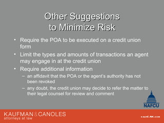 Other Suggestions
               to Minimize Risk
• Require the POA to be executed on a credit union
  form
• Limit the types and amounts of transactions an agent
  may engage in at the credit union
• Require additional information
   – an affidavit that the POA or the agent’s authority has not
     been revoked
   – any doubt, the credit union may decide to refer the matter to
     their legal counsel for review and comment



                                                              kau fC AN .com
 