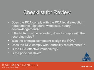 Checklist for Review
• Does the POA comply with the POA legal execution
  requirements (signature, witnesses, notary
  acknowledgement)?
• If the POA must be recorded, does it comply with the
  recording rules?
• Was the principal competent to sign the POA?
• Does the DPA comply with “durability requirements”?
• Is the DPA effective immediately?
• Is the principal alive?



                                                   kau fC AN .com
 