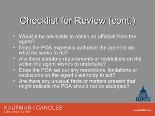 Checklist for Review (cont.)
• Would it be advisable to obtain an affidavit from the
  agent?
• Does the POA expressly authorize the agent to do
  what he seeks to do?
• Are there statutory requirements or restrictions on the
  action the agent wishes to undertake?
• Does the POA set out any restrictions, limitations or
  exclusions on the agent’s authority to act?
• Are there any unusual facts or matters present that
  might indicate the POA should not be accepted?



                                                     kau fC AN .com
 
