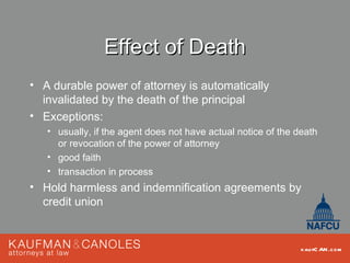 Effect of Death
• A durable power of attorney is automatically
  invalidated by the death of the principal
• Exceptions:
   • usually, if the agent does not have actual notice of the death
     or revocation of the power of attorney
   • good faith
   • transaction in process
• Hold harmless and indemnification agreements by
  credit union


                                                               kau fC AN .com
 
