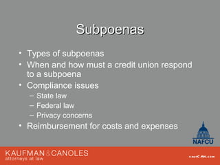 Subpoenas
• Types of subpoenas
• When and how must a credit union respond
  to a subpoena
• Compliance issues
  – State law
  – Federal law
  – Privacy concerns
• Reimbursement for costs and expenses


                                         kau fC AN .com
 