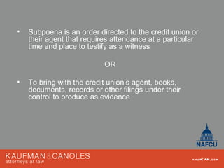 •   Subpoena is an order directed to the credit union or
    their agent that requires attendance at a particular
    time and place to testify as a witness

                           OR

•   To bring with the credit union’s agent, books,
    documents, records or other filings under their
    control to produce as evidence




                                                      kau fC AN .com
 