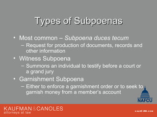 Types of Subpoenas
• Most common – Subpoena duces tecum
  – Request for production of documents, records and
    other information
• Witness Subpoena
  – Summons an individual to testify before a court or
    a grand jury
• Garnishment Subpoena
  – Either to enforce a garnishment order or to seek to
    garnish money from a member’s account


                                                   kau fC AN .com
 