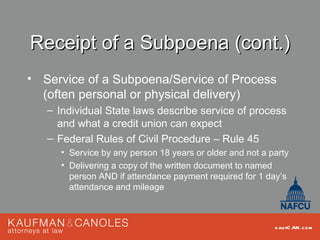 Receipt of a Subpoena (cont.)
• Service of a Subpoena/Service of Process
  (often personal or physical delivery)
   – Individual State laws describe service of process
     and what a credit union can expect
   – Federal Rules of Civil Procedure – Rule 45
     • Service by any person 18 years or older and not a party
     • Delivering a copy of the written document to named
       person AND if attendance payment required for 1 day’s
       attendance and mileage



                                                          kau fC AN .com
 