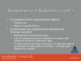 Response to a Subpoena (cont.)
• If a subpoena from a government agency
   – Federal Law
   – Right to Financial Privacy
• Government may subpoena the disclosure of
  financial records if
   •   legitimate law enforcement inquiry;
   •   copy of subpoena served on member on or before date
       subpoena served on credit union; and
   •   10 days expired from date of service or 14 days from date of
       government’s mailing notice to member – no timely legal
       objection by member


                                                              kau fC AN .com
 