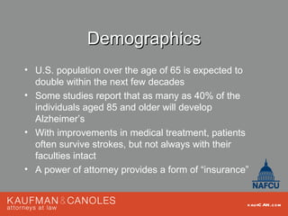 Demographics
• U.S. population over the age of 65 is expected to
  double within the next few decades
• Some studies report that as many as 40% of the
  individuals aged 85 and older will develop
  Alzheimer’s
• With improvements in medical treatment, patients
  often survive strokes, but not always with their
  faculties intact
• A power of attorney provides a form of “insurance”


                                                   kau fC AN .com
 