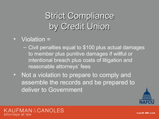 Strict Compliance
             by Credit Union
• Violation =
   – Civil penalties equal to $100 plus actual damages
     to member plus punitive damages if willful or
     intentional breach plus costs of litigation and
     reasonable attorneys’ fees
• Not a violation to prepare to comply and
  assemble the records and be prepared to
  deliver to Government


                                                  kau fC AN .com
 