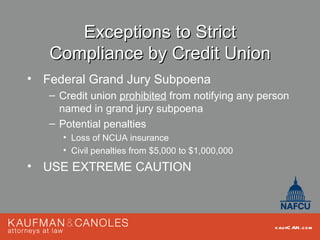 Exceptions to Strict
   Compliance by Credit Union
• Federal Grand Jury Subpoena
   – Credit union prohibited from notifying any person
     named in grand jury subpoena
   – Potential penalties
     • Loss of NCUA insurance
     • Civil penalties from $5,000 to $1,000,000
• USE EXTREME CAUTION



                                                   kau fC AN .com
 