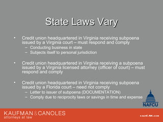 State Laws Vary
•   Credit union headquartered in Virginia receiving subpoena
    issued by a Virginia court – must respond and comply
     – Conducting business in state
     – Subjects itself to personal jurisdiction

•   Credit union headquartered in Virginia receiving a subpoena
    issued by a Virginia licensed attorney (officer of court) – must
    respond and comply

•   Credit union headquartered in Virginia receiving subpoena
    issued by a Florida court – need not comply
     – Letter to issuer of subpoena (DOCUMENTATION)
     – Comply due to reciprocity laws or savings in time and expense



                                                                  kau fC AN .com
 